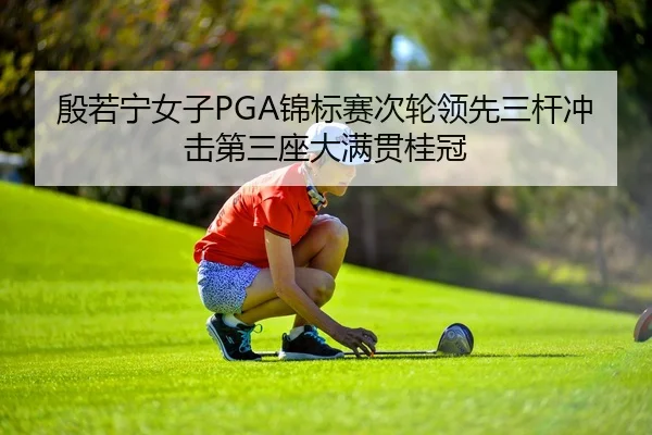 殷若宁女子PGA锦标赛次轮领先三杆冲击第三座大满贯桂冠