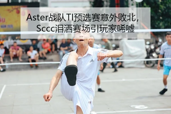 Aster战队TI预选赛意外败北，Sccc泪洒赛场引玩家唏嘘