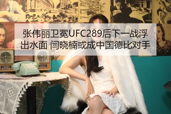 张伟丽卫冕UFC289后下一战浮出水面 闫晓楠或成中国德比对手